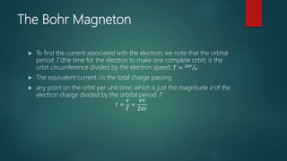 The Bohr Magneton
 To find the current associated with the electron, we note that the orbital
period T (the time for the electron to make one complete orbit) is the
orbit circumference divided by the electron speed: 𝑇 = 2𝜋𝑟
𝑣
 The equivalent current I is the total charge passing
 any point on the orbit per unit time, which is just the magnitude e of the
electron charge divided by the orbital period T:
𝐼 =
𝑒
𝑇
=
𝑒𝑣
2𝜋𝑟
 