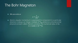 The Bohr Magneton
 We can write as
𝜇 =
𝑒
2𝑚
𝐿
 Atomic angular momentum is quantized; its component in a particular
direction is always an integer multiple of ℎ
2𝜋 where ℎ is a fundamental
physical constant called Planck’s constant. The numerical value of ℎis
ℎ = 6.626 × 10−34 𝐽𝑠
 