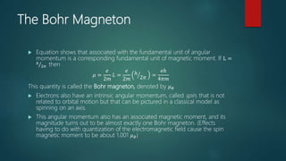 The Bohr Magneton
 Equation shows that associated with the fundamental unit of angular
momentum is a corresponding fundamental unit of magnetic moment. If L =
ℎ
2𝜋 then
𝜇 =
𝑒
2𝑚
𝐿 =
𝑒
2𝑚
ℎ
2𝜋 =
𝑒ℎ
4𝜋𝑚
This quantity is called the Bohr magneton, denoted by 𝜇 𝐵
 Electrons also have an intrinsic angular momentum, called spin, that is not
related to orbital motion but that can be pictured in a classical model as
spinning on an axis.
 This angular momentum also has an associated magnetic moment, and its
magnitude turns out to be almost exactly one Bohr magneton. (Effects
having to do with quantization of the electromagnetic field cause the spin
magnetic moment to be about 1.001 𝜇 𝐵)
 