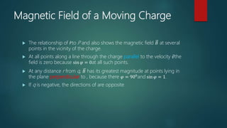 Magnetic Field of a Moving Charge
 The relationship of 𝑟to P and also shows the magnetic field 𝐵 at several
points in the vicinity of the charge.
 At all points along a line through the charge parallel to the velocity 𝑣the
field is zero because sin 𝜑 = 0at all such points.
 At any distance r from q, 𝐵 has its greatest magnitude at points lying in
the plane perpendicular to , because there 𝜑 = 900and sin 𝜑 = 1.
 If q is negative, the directions of are opposite
 