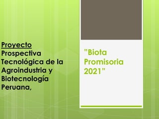 Proyecto
Prospectiva         ”Biota
Tecnológica de la   Promisoria
Agroindustria y     2021”
Biotecnología
Peruana,
 