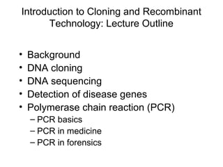 Introduction to Cloning and Recombinant
Technology: Lecture Outline
• Background
• DNA cloning
• DNA sequencing
• Detection of disease genes
• Polymerase chain reaction (PCR)
– PCR basics
– PCR in medicine
– PCR in forensics
 