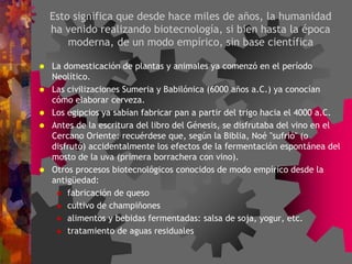 Esto significa que desde hace miles de años, la humanidad
ha venido realizando biotecnología, si bien hasta la época
moderna, de un modo empírico, sin base científica
 La domesticación de plantas y animales ya comenzó en el período
Neolítico.
 Las civilizaciones Sumeria y Babilónica (6000 años a.C.) ya conocían
cómo elaborar cerveza.
 Los egipcios ya sabían fabricar pan a partir del trigo hacia el 4000 a.C.
 Antes de la escritura del libro del Génesis, se disfrutaba del vino en el
Cercano Oriente: recuérdese que, según la Biblia, Noé "sufrió" (o
disfrutó) accidentalmente los efectos de la fermentación espontánea del
mosto de la uva (primera borrachera con vino).
 Otros procesos biotecnológicos conocidos de modo empírico desde la
antigüedad:
 fabricación de queso
 cultivo de champiñones
 alimentos y bebidas fermentadas: salsa de soja, yogur, etc.
 tratamiento de aguas residuales
 