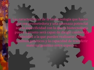 Las características de la biotecnología que hacen
que sea prometedora y una amenaza potencial
son la especificidad con la que la biotecnología
puede o pronto será capaz de dirigir cambios, la
velocidad a la que pueden realizarse dichos
cambios genéticos y la capacidad de transferir
material genético entre especies.
 