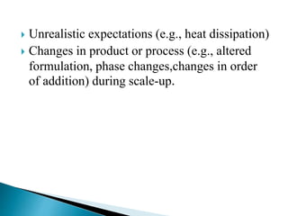  Unrealistic expectations (e.g., heat dissipation)
 Changes in product or process (e.g., altered
formulation, phase changes,changes in order
of addition) during scale-up.
 