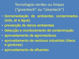 Tecnologias verdes ou limpas
(“greentech” ou “cleantech”)‫‏‬
• biorremediação de ambientes contaminados
(solo, ar e água)‫‏‬
• prevenção de danos ambientais
• detecção e monitoramento de contaminação
• aproveitamento de agrorresíduos
• aproveitamento de resíduos industriais (óleos
e gorduras)‫‏‬
• aproveitamento de efluentes

 