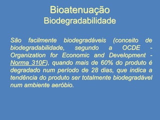 Bioatenuação
Biodegradabilidade
São facilmente biodegradáveis (conceito de
biodegradabilidade,
segundo
a
OCDE
Organization for Economic and Development Norma 310F), quando mais de 60% do produto é
degradado num período de 28 dias, que indica a
tendência do produto ser totalmente biodegradável
num ambiente aeróbio.

 