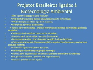 Projetos Brasileiros ligados à
Biotecnologia Ambiental
•

•
•
•
•
•
•
•
•
•
•
•
•
•

Xilitol a partir do bagaço de cana-de-açúcar;
• PHB (polihidroxibutirato) plástico biodegradável a partir de microalga;
• FOS (frutooligossacarideos) a partir de sacarose;
• Membranas cerâmicas esterilizantes;
• Etanol a partir de microalgas - processo fermentativo e biodiesel de microalgas (processos
acoplados);
• Seqüestro de gás carbônico com o uso de microalgas;
• Butanol a partir de microalgas - processo fermentativo;
• Fermentação extrativa - novo sistema de extração de álcool das dornas;
• Cultura mista de bactéria (Zymomona mobilis) e levedura (Saccharomyces cerevisae) para
produção de etanol;
• Clarificador orgânico enzimático de açúcar;
• Gaseificação de biomassa para geração de energia;
• Etanol a partir da gaseificação de biomassa (processo fermentativo ou catalítico);
• Bio-gasolina via pirólise a partir de óleo vegetal residual;
• Butanol a partir de cana-de-açúcar;

 