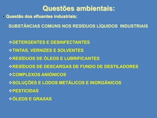 Questões ambientais:
•

Questão dos efluentes industriais:
SUBSTÂNCIAS COMUNS NOS RESÍDUOS LÍQUIDOS INDUSTRIAIS

DETERGENTES E DESINFECTANTES
TINTAS, VERNIZES E SOLVENTES
RESÍDUOS DE ÓLEOS E LUBRIFICANTES
RESÍDUOS DE DESCARGAS DE FUNDO DE DESTILADORES
COMPLEXOS ANIÓNICOS

SOLUÇÕES E LODOS METÁLICOS E INORGÃNICOS
PESTICIDAS
ÓLEOS E GRAXAS

 