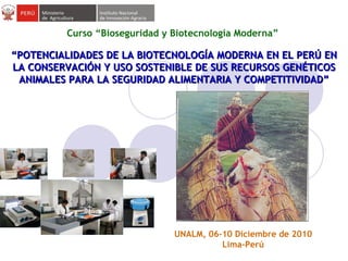 “ POTENCIALIDADES DE LA BIOTECNOLOGÍA MODERNA EN EL PERÚ EN LA CONSERVACIÓN Y USO SOSTENIBLE DE SUS RECURSOS GENÉTICOS ANIMALES PARA LA SEGURIDAD ALIMENTARIA Y COMPETITIVIDAD ” Curso “Bioseguridad y Biotecnología Moderna”  UNALM, 06-10 Diciembre de 2010 Lima-Perú 