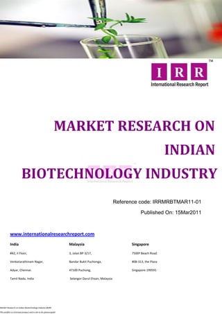 MARKET RESEARCH ON
                                                                                                                              INDIAN
                        BIOTECHNOLOGY INDUSTRY
                                                                                                   Reference code: IRRMRBTMAR11-01

                                                                                                               Published On: 15Mar2011



           www.internationalresearchreport.com
           India                                                  Malaysia                               Singapore

           #42, II Floor,                                         3, Jalan BP 3/17,                      7500ª Beach Road

           Venkatarathinam Nagar,                                 Bandar Bukit Puchonga,                 #08-313, the Plaza

           Adyar, Chennai.                                        47100 Puchong,                         Singapore 199591

           Tamil Nadu, India                                      Selangor Darul Ehsan, Malaysia




Market Research on Indian Biotechnology Industry @IRR

This profile is a licensed product and is not to be photocopied
 