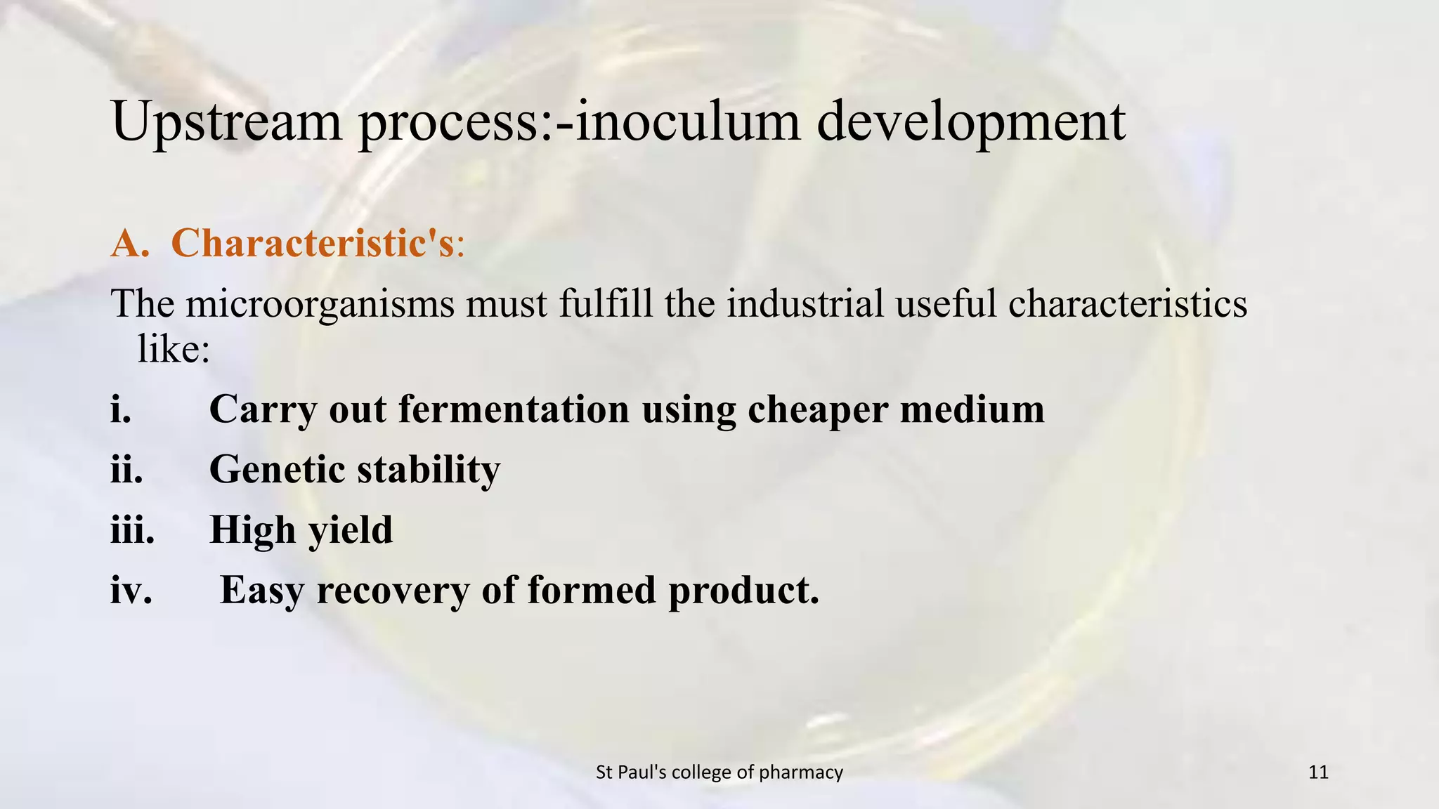Upstream process:-inoculum development 
A. Characteristic's: 
The microorganisms must fulfill the industrial useful characteristics 
like: 
i. Carry out fermentation using cheaper medium 
ii. Genetic stability 
iii. High yield 
iv. Easy recovery of formed product. 
St Paul's college of pharmacy 11 
 