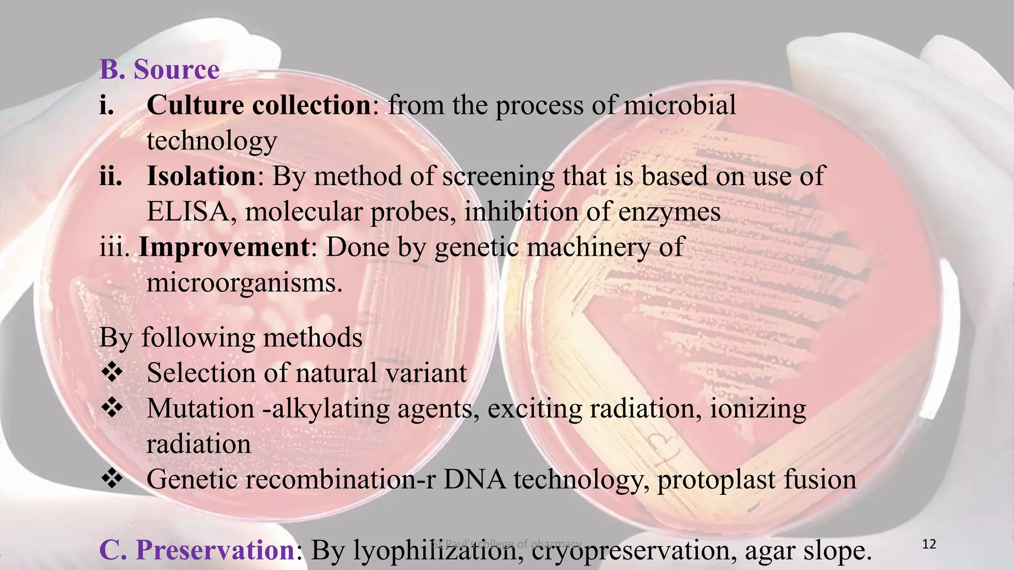 B. Source 
i. Culture collection: from the process of microbial 
technology 
ii. Isolation: By method of screening that is based on use of 
ELISA, molecular probes, inhibition of enzymes 
iii. Improvement: Done by genetic machinery of 
microorganisms. 
By following methods 
 Selection of natural variant 
 Mutation -alkylating agents, exciting radiation, ionizing 
radiation 
 Genetic recombination-r DNA technology, protoplast fusion 
C. Preservation: By lyophilization, cryopreservation, agar slope. St Paul's college of pharmacy 12 
 
