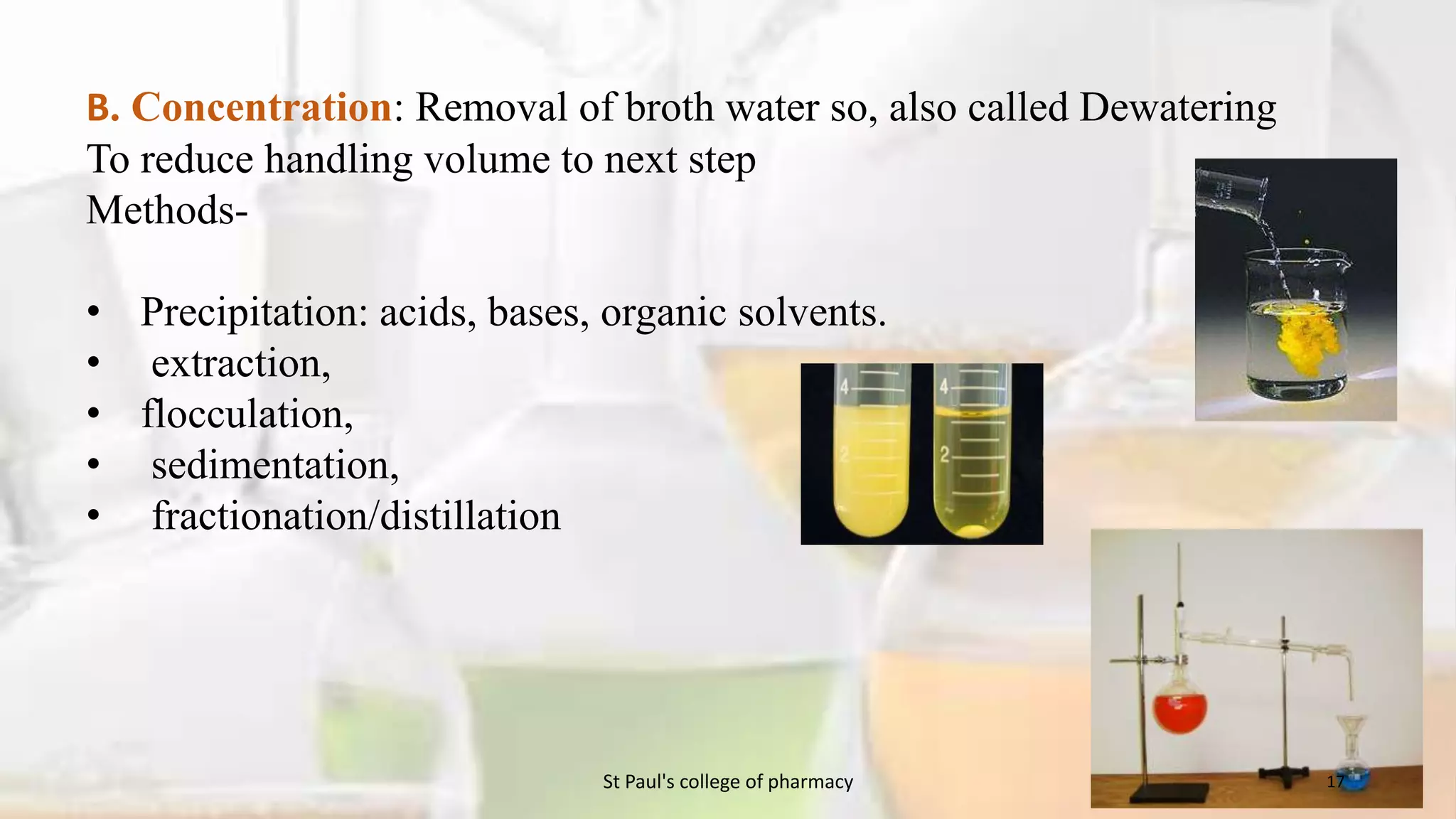 B. Concentration: Removal of broth water so, also called Dewatering 
To reduce handling volume to next step 
Methods- 
• Precipitation: acids, bases, organic solvents. 
• extraction, 
• flocculation, 
• sedimentation, 
• fractionation/distillation 
St Paul's college of pharmacy 17 
 