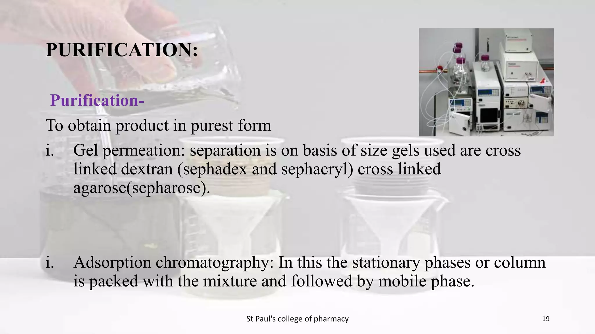 PURIFICATION: 
Purification- 
To obtain product in purest form 
i. Gel permeation: separation is on basis of size gels used are cross 
linked dextran (sephadex and sephacryl) cross linked 
agarose(sepharose). 
i. Adsorption chromatography: In this the stationary phases or column 
is packed with the mixture and followed by mobile phase. 
St Paul's college of pharmacy 19 
 