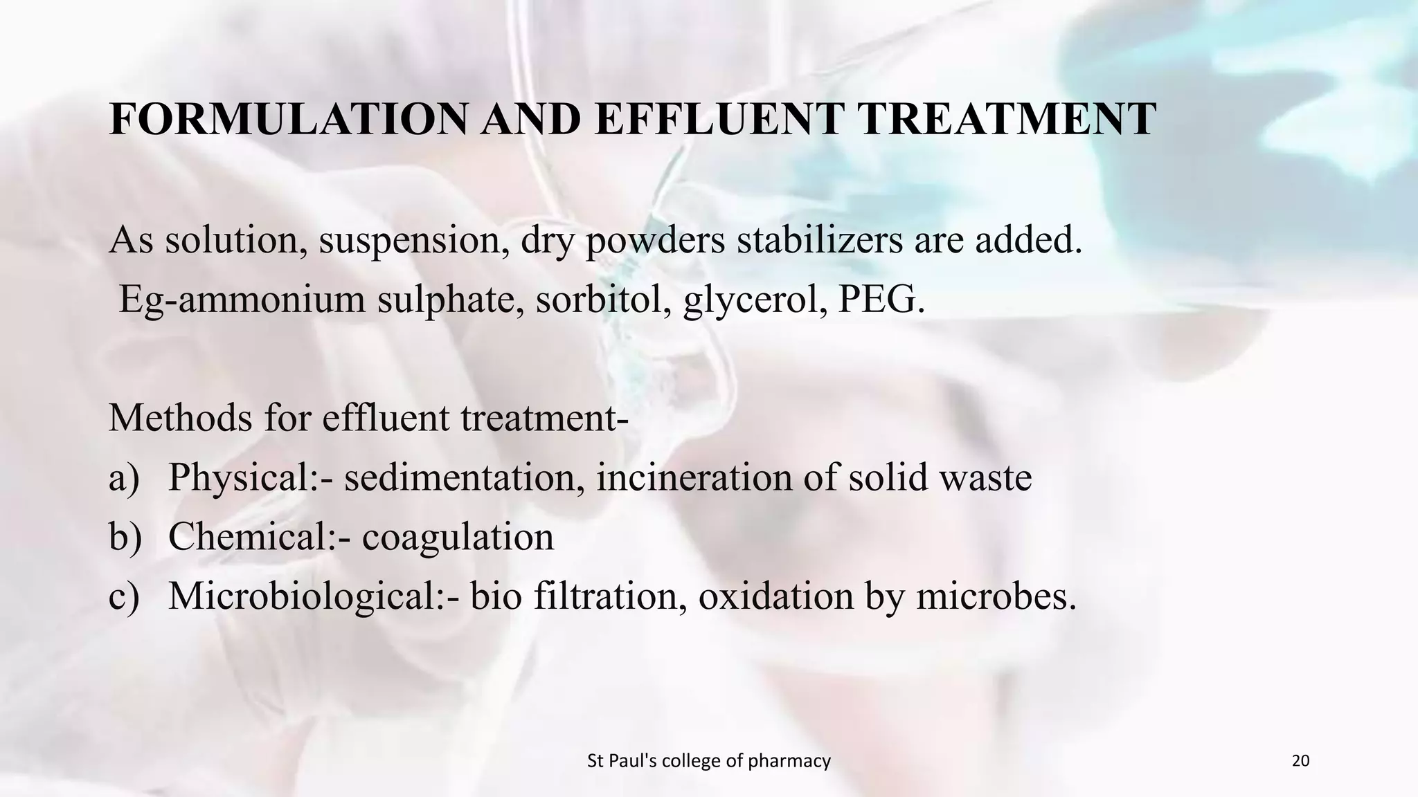 FORMULATION AND EFFLUENT TREATMENT 
As solution, suspension, dry powders stabilizers are added. 
Eg-ammonium sulphate, sorbitol, glycerol, PEG. 
Methods for effluent treatment-a) 
Physical:- sedimentation, incineration of solid waste 
b) Chemical:- coagulation 
c) Microbiological:- bio filtration, oxidation by microbes. 
St Paul's college of pharmacy 20 
 