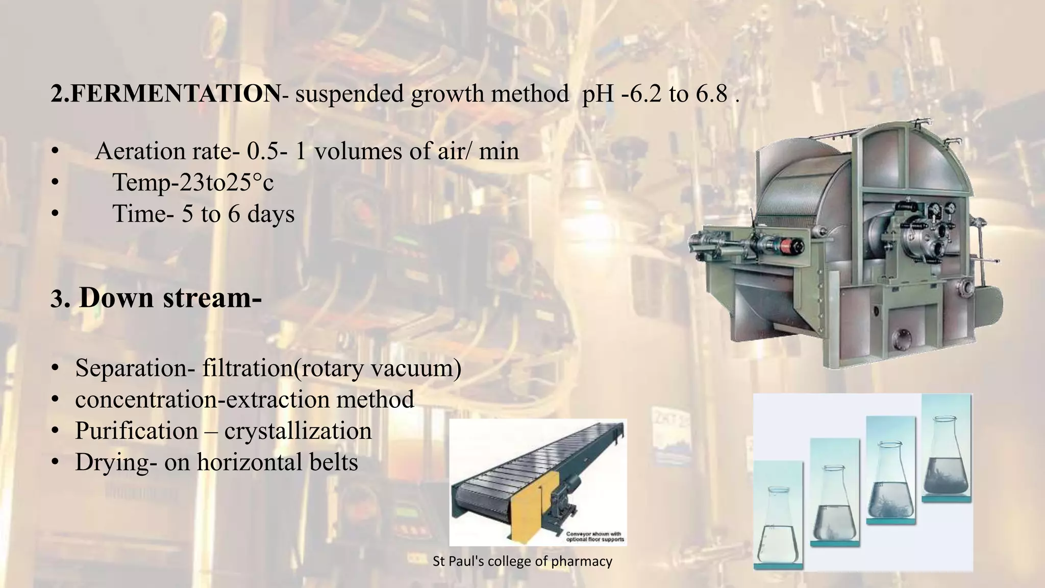 2.FERMENTATION- suspended growth method pH -6.2 to 6.8 . 
• Aeration rate- 0.5- 1 volumes of air/ min 
• Temp-23to25°c 
• Time- 5 to 6 days 
3. Down stream- 
• Separation- filtration(rotary vacuum) 
• concentration-extraction method 
• Purification – crystallization 
• Drying- on horizontal belts 
St Paul's college of pharmacy 23 
 