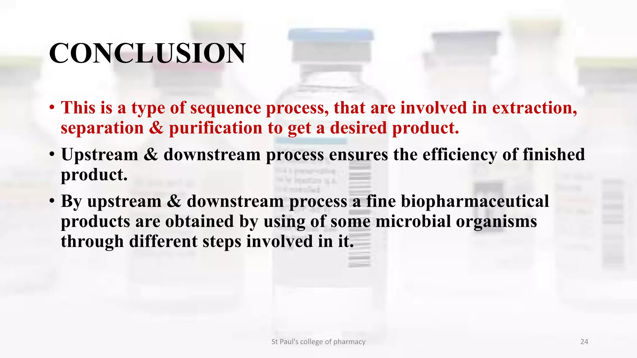 CONCLUSION 
• This is a type of sequence process, that are involved in extraction, 
separation & purification to get a desired product. 
• Upstream & downstream process ensures the efficiency of finished 
product. 
• By upstream & downstream process a fine biopharmaceutical 
products are obtained by using of some microbial organisms 
through different steps involved in it. 
St Paul's college of pharmacy 24 
 