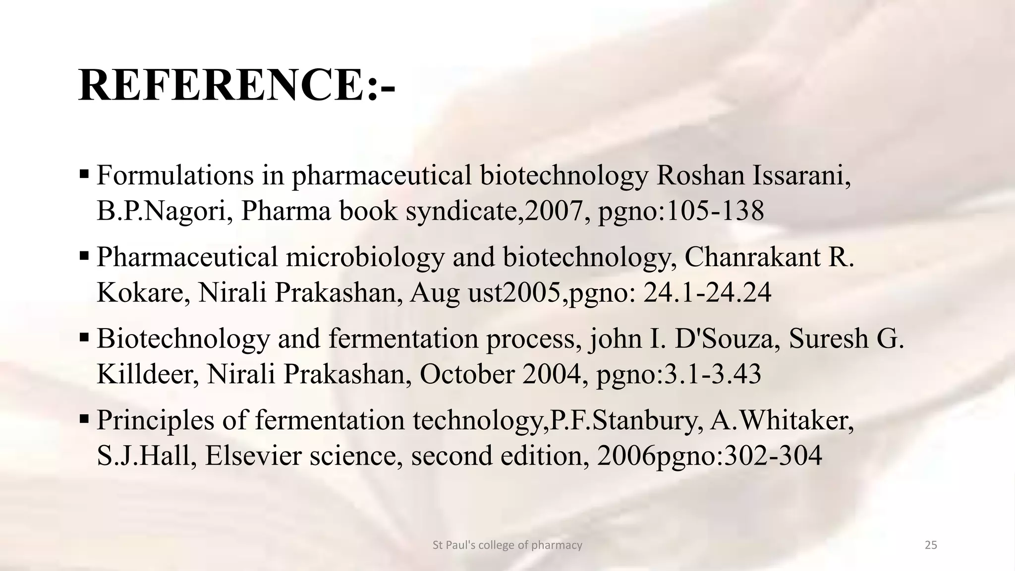 REFERENCE:- 
 Formulations in pharmaceutical biotechnology Roshan Issarani, 
B.P.Nagori, Pharma book syndicate,2007, pgno:105-138 
 Pharmaceutical microbiology and biotechnology, Chanrakant R. 
Kokare, Nirali Prakashan, Aug ust2005,pgno: 24.1-24.24 
 Biotechnology and fermentation process, john I. D'Souza, Suresh G. 
Killdeer, Nirali Prakashan, October 2004, pgno:3.1-3.43 
 Principles of fermentation technology,P.F.Stanbury, A.Whitaker, 
S.J.Hall, Elsevier science, second edition, 2006pgno:302-304 
St Paul's college of pharmacy 25 
 