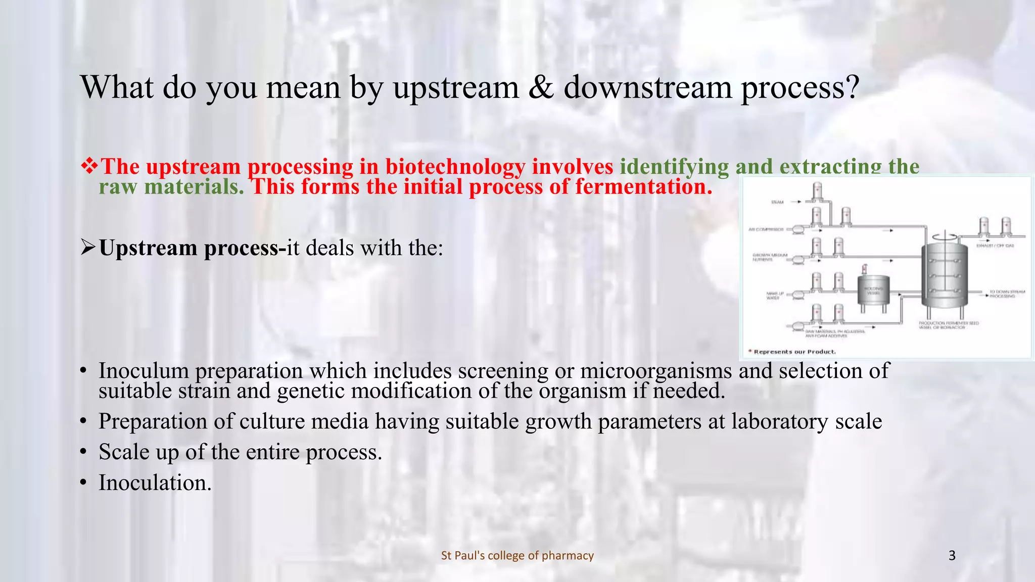 What do you mean by upstream & downstream process? 
The upstream processing in biotechnology involves identifying and extracting the 
raw materials. This forms the initial process of fermentation. 
Upstream process-it deals with the: 
• Inoculum preparation which includes screening or microorganisms and selection of 
suitable strain and genetic modification of the organism if needed. 
• Preparation of culture media having suitable growth parameters at laboratory scale 
• Scale up of the entire process. 
• Inoculation. 
St Paul's college of pharmacy 3 
 