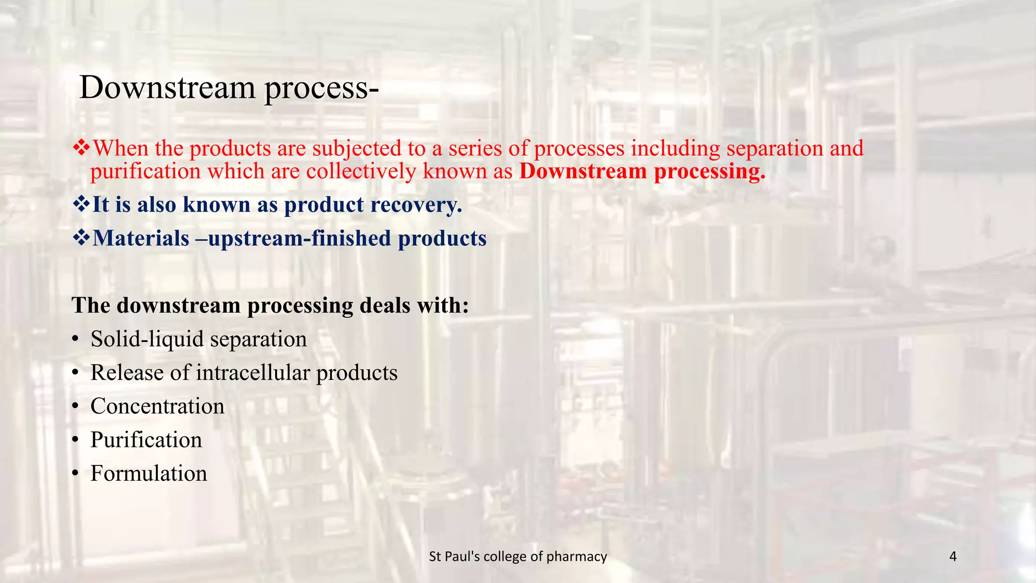 Downstream process- 
When the products are subjected to a series of processes including separation and 
purification which are collectively known as Downstream processing. 
It is also known as product recovery. 
Materials –upstream-finished products 
The downstream processing deals with: 
• Solid-liquid separation 
• Release of intracellular products 
• Concentration 
• Purification 
• Formulation 
St Paul's college of pharmacy 4 
 