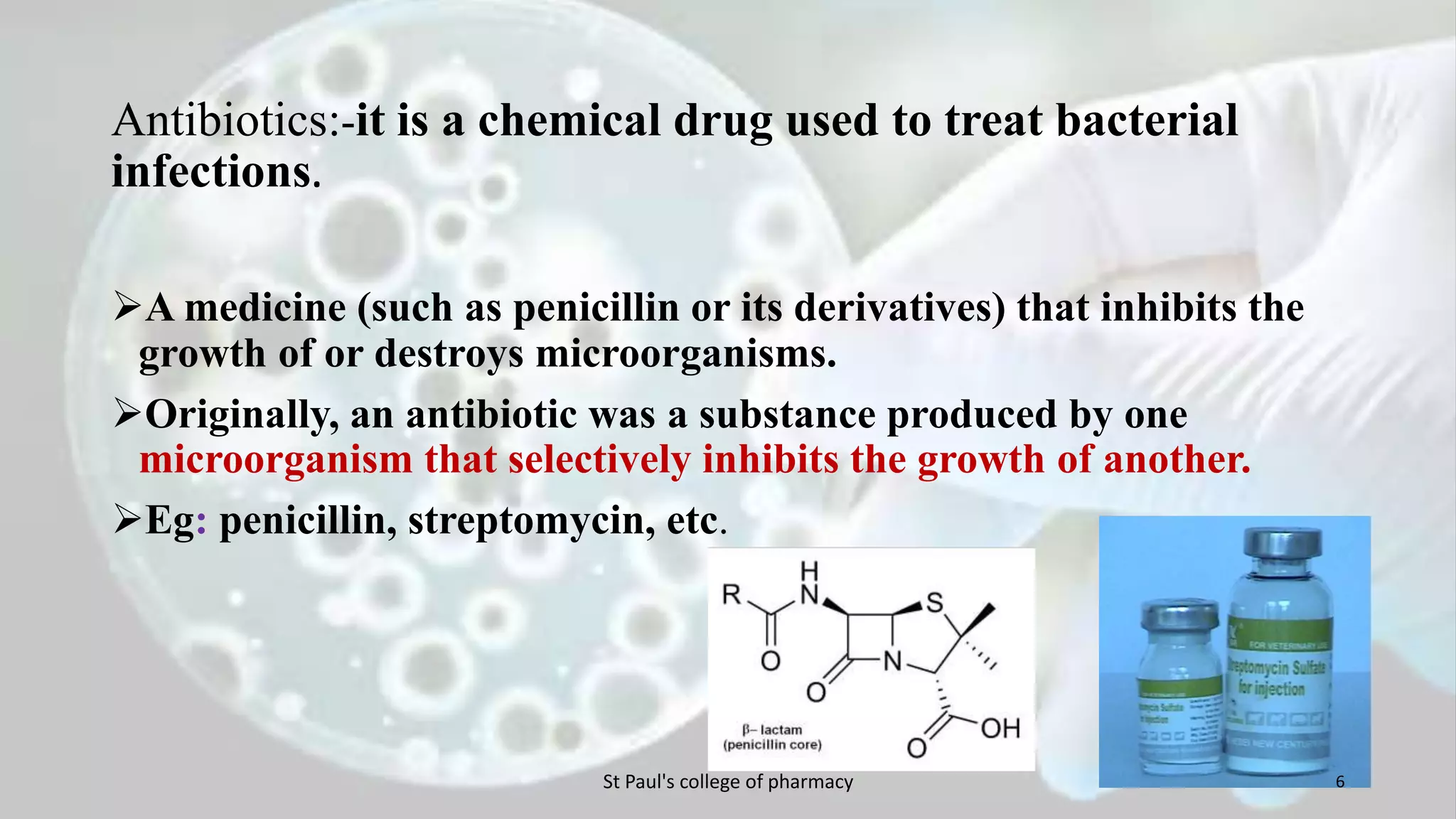 Antibiotics:-it is a chemical drug used to treat bacterial 
infections. 
A medicine (such as penicillin or its derivatives) that inhibits the 
growth of or destroys microorganisms. 
Originally, an antibiotic was a substance produced by one 
microorganism that selectively inhibits the growth of another. 
Eg: penicillin, streptomycin, etc. 
St Paul's college of pharmacy 6 
 