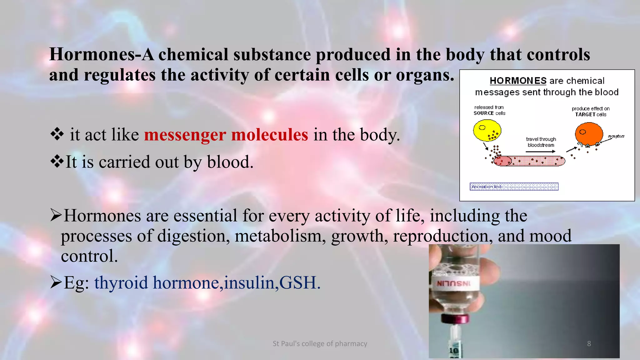 Hormones-A chemical substance produced in the body that controls 
and regulates the activity of certain cells or organs. 
 it act like messenger molecules in the body. 
It is carried out by blood. 
Hormones are essential for every activity of life, including the 
processes of digestion, metabolism, growth, reproduction, and mood 
control. 
Eg: thyroid hormone,insulin,GSH. 
St Paul's college of pharmacy 8 
 