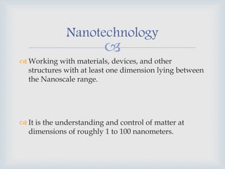 
 Working with materials, devices, and other
structures with at least one dimension lying between
the Nanoscale range.
 It is the understanding and control of matter at
dimensions of roughly 1 to 100 nanometers.
Nanotechnology
 