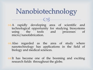 
Nanobiotechnology
 A rapidly developing area of scientific and
technological opportunity for studying biosystems
using the tools and processes of
micro/nanofabrication.
 Also regarded as the area of study where
nanotechnology has applications in the field of
biology and medical sciences.
 It has become one of the booming and exciting
research fields throughout the globe.
 