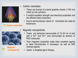 • Carbon nanotubes
• These are formed of coaxial graphite sheets (<100 nm)
rolled up into cylinders
• It exhibit excellent strength and electrical properties and
are efficient heat conductors
• Due to semiconductor nature of nanotubes are used as
biosensors
• Magnetic nanoparticles
• These are spherical nanocrystals of 10–20 nm of size
with a Fe2+ and Fe3+ core surrounded by dextran or
PEG molecules
• Their magnetic properties make them excellent agents
to label biomolecules in bioassays, as well as MRI
contrast agents
• Useful in targeted gene therapy.
Carbon nanotubes
Magnetic
nanoparticles
 