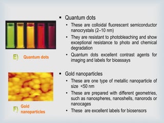  Quantum dots
• These are colloidal fluorescent semiconductor
nanocrystals (2–10 nm)
• They are resistant to photobleaching and show
exceptional resistance to photo and chemical
degradation
• Quantum dots excellent contrast agents for
imaging and labels for bioassays
 Gold nanoparticles
• These are one type of metallic nanoparticle of
size <50 nm
• These are prepared with different geometries,
such as nanospheres, nanoshells, nanorods or
nanocages
• These are excellent labels for biosensors
Quantum dots
Gold
nanoparticles
 