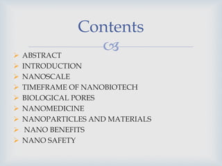 
Contents
 ABSTRACT
 INTRODUCTION
 NANOSCALE
 TIMEFRAME OF NANOBIOTECH
 BIOLOGICAL PORES
 NANOMEDICINE
 NANOPARTICLES AND MATERIALS
 NANO BENEFITS
 NANO SAFETY
 