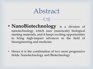 
Abstract
• NanoBiotechnology is a division of
nanotechnology which uses (nanoscale) biological
starting materials, and it keeps exciting opportunities
to bring high-impact advances in the field of
bioengineering and medicine.
• Hence it is the combination of two most progressive
fields: Nanotechnology and Biotechnology
 