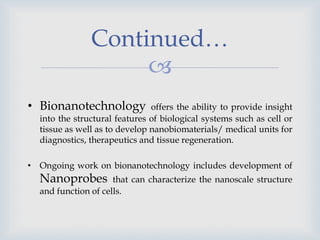 
Continued…
• Bionanotechnology offers the ability to provide insight
into the structural features of biological systems such as cell or
tissue as well as to develop nanobiomaterials/ medical units for
diagnostics, therapeutics and tissue regeneration.
• Ongoing work on bionanotechnology includes development of
Nanoprobes that can characterize the nanoscale structure
and function of cells.
 