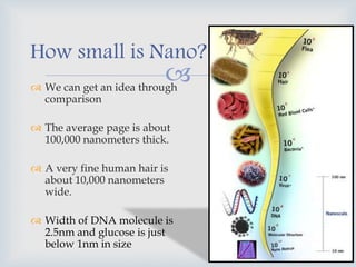  We can get an idea through
comparison
 The average page is about
100,000 nanometers thick.
 A very fine human hair is
about 10,000 nanometers
wide.
 Width of DNA molecule is
2.5nm and glucose is just
below 1nm in size
How small is Nano?…
 