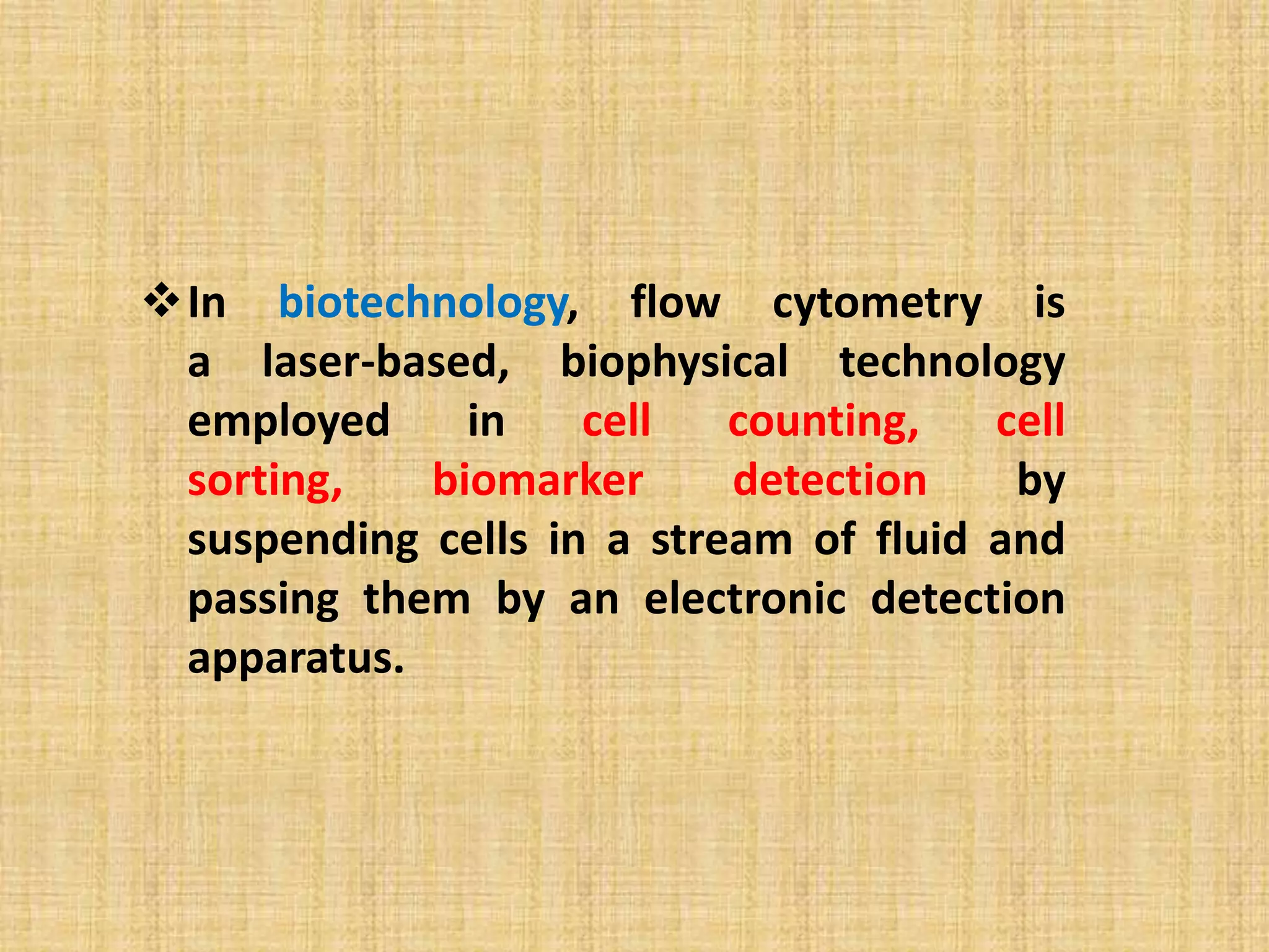 In biotechnology, flow cytometry is
a laser-based, biophysical technology
employed in cell counting, cell
sorting, biomarker detection by
suspending cells in a stream of fluid and
passing them by an electronic detection
apparatus.
 