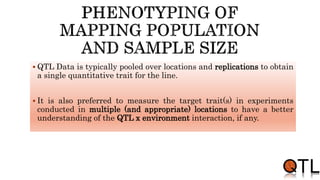  QTL Data is typically pooled over locations and replications to obtain
a single quantitative trait for the line.
 It is also preferred to measure the target trait(s) in experiments
conducted in multiple (and appropriate) locations to have a better
understanding of the QTL x environment interaction, if any.
 
