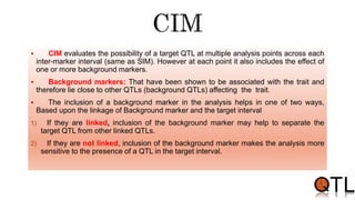  CIM evaluates the possibility of a target QTL at multiple analysis points across each
inter-marker interval (same as SIM). However at each point it also includes the effect of
one or more background markers.
 Background markers: That have been shown to be associated with the trait and
therefore lie close to other QTLs (background QTLs) affecting the trait.
 The inclusion of a background marker in the analysis helps in one of two ways,
Based upon the linkage of Background marker and the target interval
1) If they are linked, inclusion of the background marker may help to separate the
target QTL from other linked QTLs.
2) If they are not linked, inclusion of the background marker makes the analysis more
sensitive to the presence of a QTL in the target interval.
 