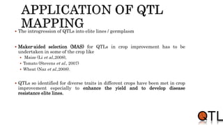  The introgression of QTLs into elite lines / germplasm
 Maker-aided selection (MAS) for QTLs in crop improvement has to be
undertaken in some of the crop like
 Maize (Li et al.,2008),
 Tomato (Stevens et al., 2007)
 Wheat (Naz et al.,2008).
 QTLs so identified for diverse traits in different crops have been met in crop
improvement especially to enhance the yield and to develop disease
resistance elite lines.
 