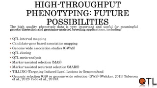 The high quality phenotypic data is very important and useful for meaningful
genetic dissection and genomics-assisted breeding applications, including:
 QTL interval mapping
 Candidate-gene based association mapping
 Genome-wide association studies (GWAS)
 QTL cloning
 QTL meta-analysis
 Marker-assisted selection (MAS)
 Marker-assisted recurrent selection (MARS)
 TILLING (Targeting Induced Local Lesions in Genomes)and
 Genomic selection (GS) or genome-wide selection (GWS) (Welcker, 2011; Tuberosa
et al., 2012; Cobb et al., 2013;).
 