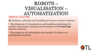 TISSUE CULTURE
A) Isolation, selection and handling of mature somatic embryos
• Development of visualisation and handling technology for
quality assessment, sorting and orientation of 3-5 mm long
mature embryos.
• Development of technologies for transfer of embryos to
germination medium.
 