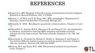 Angaji S.A., QTL Mapping: A Few Key points. International Journal of Applied
Research in Natural Products, 2(2), 1-3 (2009)
Basten, C., B. Weir and Z.-B. Zeng, 2001. QTL cartographer. Department of
Statistics, North Carolina State University, Raleigh, NC.
Bernardo, R. 2002. Breeding for quantitative traits in plants. Chapters 13 and
14
Collard B.C.Y., Jahufer M.Z.Z., Brouwer J.B. and Pang E.C.K., An introduction
to markers, quantitative trait loci (QTL) mapping and marker-assisted
selection for crop improvement: The basic concepts, Euphytica 142, 169–196
(2005)
Davierwala A., Chowdari K., Kumar S., Reddy A., Ranjekar P. and Gupta V.,
Use of three different marker systems to estimate genetic diversity of Indian
elite rice varieties, Genetica 108, 269–284 (2000)
Kearsey, M.J. and Pooni, H.S. 1996. The genetical analysis of quantitative
traits. Chapter 7
 