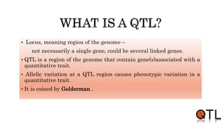 Locus, meaning region of the genome –
not necessarily a single gene, could be several linked genes.
 QTL is a region of the genome that contain gene(s)associated with a
quantitative trait.
 Allelic variation at a QTL region causes phenotypic variation in a
quantitative trait.
 It is coined by Gelderman .
 