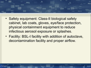 • Safety equipment: Class-II biological safety
cabinet, lab coats, gloves, eye/face protection,
physical containment equipment to reduce
infectious aerosol exposure or splashes.
• Facility: BSL-I facility with addition of autoclave,
decontamination facility and proper airflow.
 
