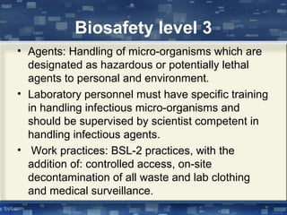Biosafety level 3
• Agents: Handling of micro-organisms which are
designated as hazardous or potentially lethal
agents to personal and environment.
• Laboratory personnel must have specific training
in handling infectious micro-organisms and
should be supervised by scientist competent in
handling infectious agents.
• Work practices: BSL-2 practices, with the
addition of: controlled access, on-site
decontamination of all waste and lab clothing
and medical surveillance.
 