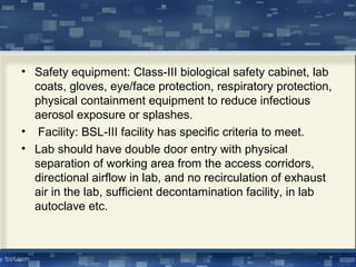 • Safety equipment: Class-III biological safety cabinet, lab
coats, gloves, eye/face protection, respiratory protection,
physical containment equipment to reduce infectious
aerosol exposure or splashes.
• Facility: BSL-III facility has specific criteria to meet.
• Lab should have double door entry with physical
separation of working area from the access corridors,
directional airflow in lab, and no recirculation of exhaust
air in the lab, sufficient decontamination facility, in lab
autoclave etc.
 