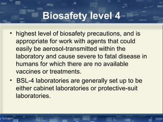 Biosafety level 4
• highest level of biosafety precautions, and is
appropriate for work with agents that could
easily be aerosol-transmitted within the
laboratory and cause severe to fatal disease in
humans for which there are no available
vaccines or treatments.
• BSL-4 laboratories are generally set up to be
either cabinet laboratories or protective-suit
laboratories.
 