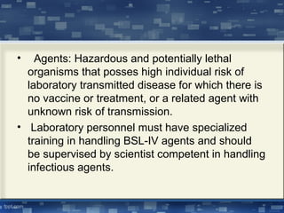 • Agents: Hazardous and potentially lethal
organisms that posses high individual risk of
laboratory transmitted disease for which there is
no vaccine or treatment, or a related agent with
unknown risk of transmission.
• Laboratory personnel must have specialized
training in handling BSL-IV agents and should
be supervised by scientist competent in handling
infectious agents.
 