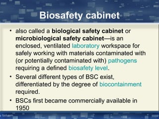 Biosafety cabinet
• also called a biological safety cabinet or
microbiological safety cabinet—is an
enclosed, ventilated laboratory workspace for
safely working with materials contaminated with
(or potentially contaminated with) pathogens
requiring a defined biosafety level.
• Several different types of BSC exist,
differentiated by the degree of biocontainment
required.
• BSCs first became commercially available in
1950
 