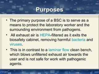 Purposes
• The primary purpose of a BSC is to serve as a
means to protect the laboratory worker and the
surrounding environment from pathogens.
• All exhaust air is HEPA-filtered as it exits the
biosafety cabinet, removing harmful bacteria and
viruses.
• This is in contrast to a laminar flow clean bench,
which blows unfiltered exhaust air towards the
user and is not safe for work with pathogenic
agents.
 
